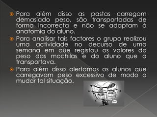 Para além disso as pastas carregam demasiado peso, são transportadas de forma incorrecta e não se adaptam à anatomia do aluno.Para analisar tais factores o grupo realizou uma actividade no decurso de uma semana em que registou os valores do peso das mochilas e do aluno que a transportava.Para além disso alertamos os alunos que carregavam peso excessivo de modo a mudar tal situação.