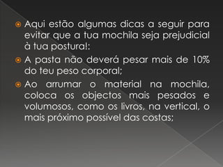 Aqui estão algumas dicas a seguir para evitar que a tua mochila seja prejudicial à tua postura!:A pasta não deverá pesar mais de 10% do teu peso corporal;Ao arrumar o material na mochila, coloca os objectos mais pesados e volumosos, como os livros, na vertical, o mais próximo possível das costas;