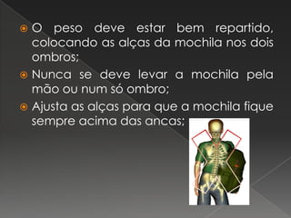 O peso deve estar bem repartido, colocando as alças da mochila nos dois ombros; Nunca se deve levar a mochila pela mão ou num só ombro;Ajusta as alças para que a mochila fique sempre acima das ancas;