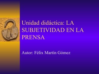 Unidad didáctica: LA SUBJETIVIDAD EN LA PRENSA Autor: Félix Martín Gómez 