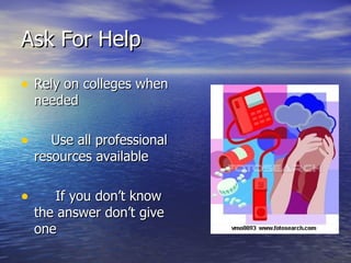 Ask For Help Rely on colleges when needed Use all professional resources available If you don’t know the answer don’t give one 