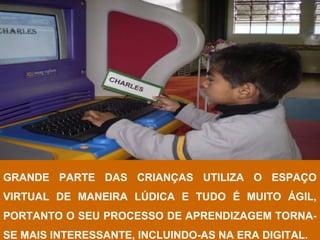 GRANDE PARTE DAS CRIANÇAS UTILIZA O ESPAÇO
VIRTUAL DE MANEIRA LÚDICA E TUDO É MUITO ÁGIL,
PORTANTO O SEU PROCESSO DE APRENDIZAGEM TORNA-
SE MAIS INTERESSANTE, INCLUINDO-AS NA ERA DIGITAL.
 