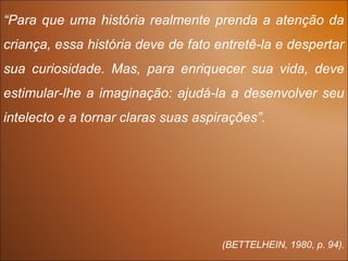 “Para que uma história realmente prenda a atenção da
criança, essa história deve de fato entretê-la e despertar
sua curiosidade. Mas, para enriquecer sua vida, deve
estimular-lhe a imaginação: ajudá-la a desenvolver seu
intelecto e a tornar claras suas aspirações”.




                                     (BETTELHEIN, 1980, p. 94).
 