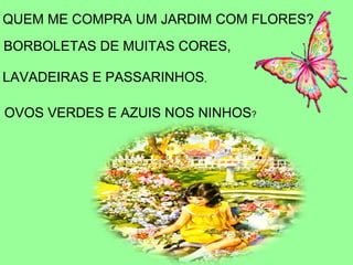 QUEM ME COMPRA UM JARDIM COM FLORES?
BORBOLETAS DE MUITAS CORES,

LAVADEIRAS E PASSARINHOS,

OVOS VERDES E AZUIS NOS NINHOS?
 
