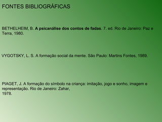 FONTES BIBLIOGRÁFICAS


BETHELHEIM, B. A psicanálise dos contos de fadas. 7. ed. Rio de Janeiro: Paz e
Terra, 1980.




VYGOTSKY, L. S. A formação social da mente. São Paulo: Martins Fontes, 1989.




PIAGET, J. A formação do símbolo na criança: imitação, jogo e sonho, imagem e
representação. Rio de Janeiro: Zahar,
1978.
 