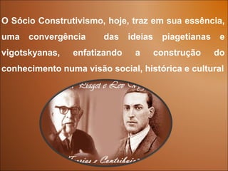 O Sócio Construtivismo, hoje, traz em sua essência,
uma   convergência     das    ideias    piagetianas    e
vigotskyanas,   enfatizando    a       construção     do
conhecimento numa visão social, histórica e cultural
 