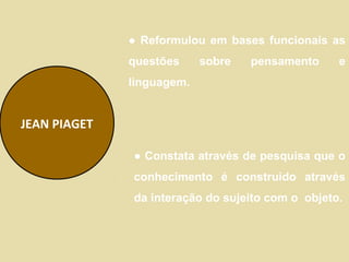 ● Reformulou em bases funcionais as
              questões     sobre   pensamento     e
              linguagem.


JEAN PIAGET

              ● Constata através de pesquisa que o
              conhecimento é construído através
              da interação do sujeito com o objeto.
 
