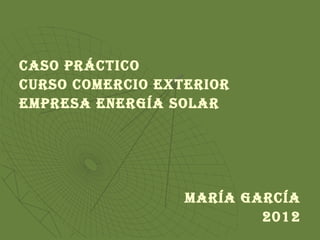 CASO PRÁCTICO
CuRSO COmeRCIO exTeRIOR
emPReSA eneRgíA SOLAR




                  mARíA gARCíA
                          2012
 