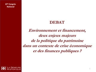 87e Congrès
 National




                            DEBAT
                 Environnement et financement,
                      deux enjeux majeurs
                  de la politique du patrimoine
              dans un contexte de crise économique
                   et des finances publiques ?


                                                1
 