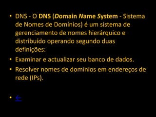 • DNS - O DNS (Domain Name System - Sistema
  de Nomes de Domínios) é um sistema de
  gerenciamento de nomes hierárquico e
  distribuído operando segundo duas
  definições:
• Examinar e actualizar seu banco de dados.
• Resolver nomes de domínios em endereços de
  rede (IPs).

• ←
 