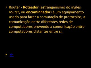• Router - Roteador (estrangeirismo do inglês
  router, ou encaminhador) é um equipamento
  usado para fazer a comutação de protocolos, a
  comunicação entre diferentes redes de
  computadores provendo a comunicação entre
  computadores distantes entre si.




• ←
 