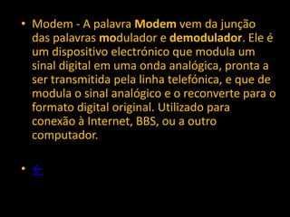 • Modem - A palavra Modem vem da junção
  das palavras modulador e demodulador. Ele é
  um dispositivo electrónico que modula um
  sinal digital em uma onda analógica, pronta a
  ser transmitida pela linha telefónica, e que de
  modula o sinal analógico e o reconverte para o
  formato digital original. Utilizado para
  conexão à Internet, BBS, ou a outro
  computador.

• ←
 