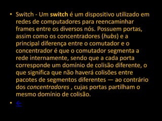 • Switch - Um switch é um dispositivo utilizado em
  redes de computadores para reencaminhar
  frames entre os diversos nós. Possuem portas,
  assim como os concentradores (hubs) e a
  principal diferença entre o comutador e o
  concentrador é que o comutador segmenta a
  rede internamente, sendo que a cada porta
  corresponde um domínio de colisão diferente, o
  que significa que não haverá colisões entre
  pacotes de segmentos diferentes — ao contrário
  dos concentradores , cujas portas partilham o
  mesmo domínio de colisão.
• ←
 
