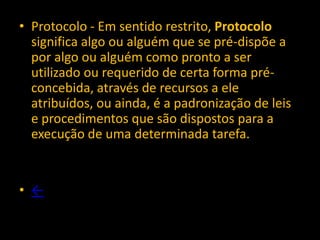 • Protocolo - Em sentido restrito, Protocolo
  significa algo ou alguém que se pré-dispõe a
  por algo ou alguém como pronto a ser
  utilizado ou requerido de certa forma pré-
  concebida, através de recursos a ele
  atribuídos, ou ainda, é a padronização de leis
  e procedimentos que são dispostos para a
  execução de uma determinada tarefa.


• ←
 