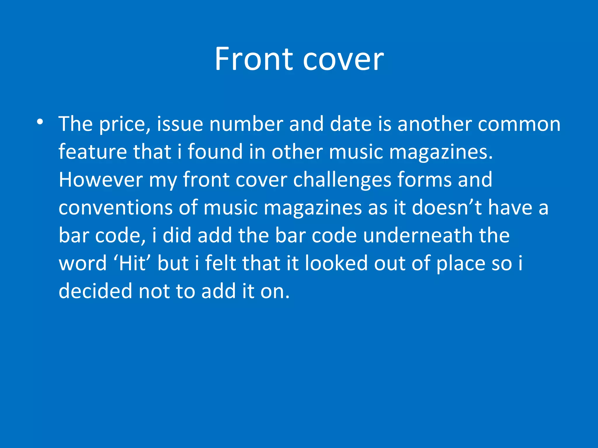 Front cover The price, issue number and date is another common feature that i found in other music magazines. However my front cover challenges forms and conventions of music magazines as it doesn’t have a bar code, i did add the bar code underneath the word ‘Hit’ but i felt that it looked out of place so i decided not to add it on.   
