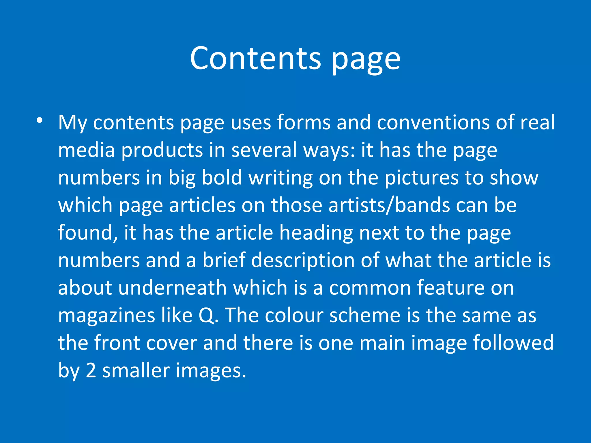 Contents page My contents page uses forms and conventions of real media products in several ways: it has the page numbers in big bold writing on the pictures to show which page articles on those artists/bands can be found, it has the article heading next to the page numbers and a brief description of what the article is about underneath which is a common feature on magazines like Q. The colour scheme is the same as the front cover and there is one main image followed by 2 smaller images. 
