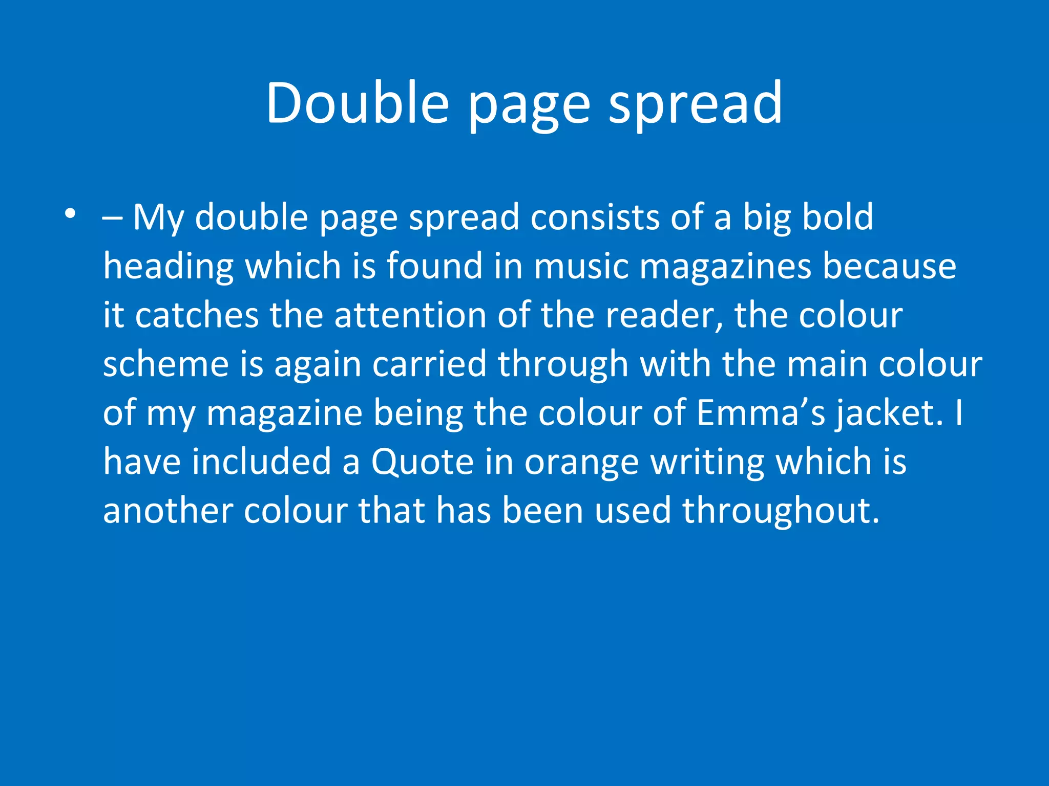 Double page spread –  My double page spread consists of a big bold heading which is found in music magazines because it catches the attention of the reader, the colour scheme is again carried through with the main colour of my magazine being the colour of Emma’s jacket. I have included a Quote in orange writing which is another colour that has been used throughout.  