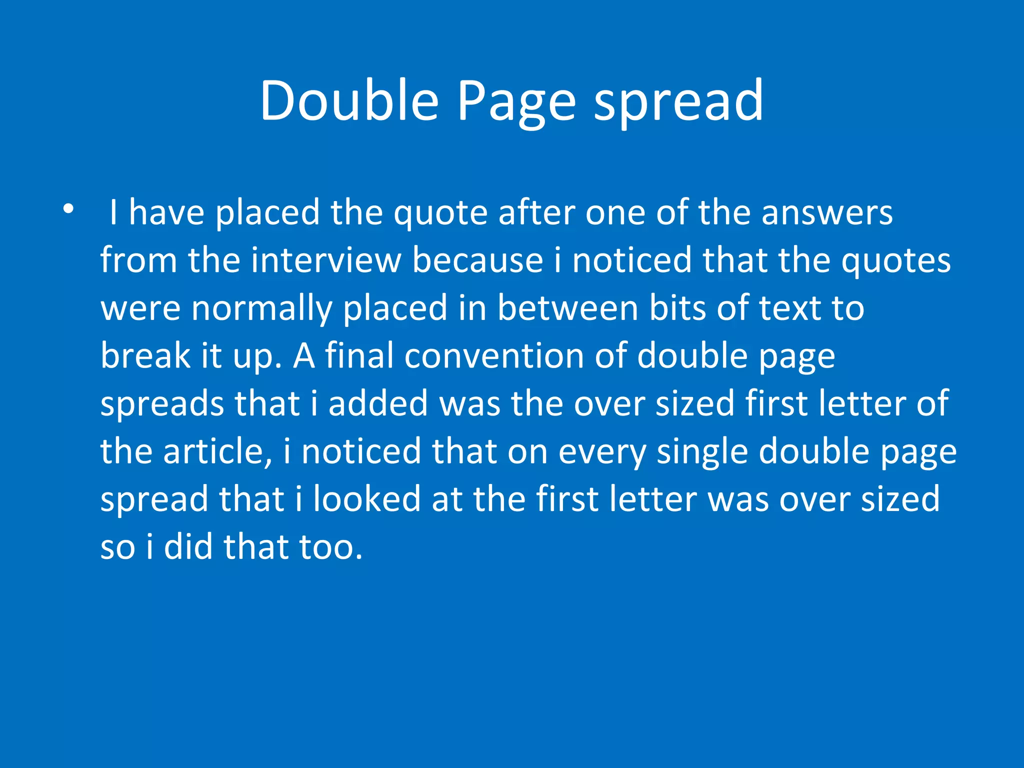 Double Page spread I have placed the quote after one of the answers from the interview because i noticed that the quotes were normally placed in between bits of text to break it up. A final convention of double page spreads that i added was the over sized first letter of the article, i noticed that on every single double page spread that i looked at the first letter was over sized so i did that too . 