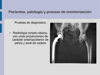 Pacientes, patología y proceso de monitorización
Pruebas de diagnóstico
● Radiología simple clásica,
con unas proyecciones de
carácter anteroposterior de
pelvis y axial de cadera
 