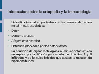 Interacción entre la ortopedia y la immunología
Linfocítica inusual en pacientes con las prótesis de cadera
metal- metal, asociada a:
● Dolor
● Derrame articular
● Aflojamiento aséptico
● Osteolisis procesada por los osteoclastos
La aparición de signos histológicos e immunohistoquímicos
se explica por la difusión perivascular de linfocitos T y B
infiltrados y de folículos linfoides que causan la reacción de
hipersensibilidad
 