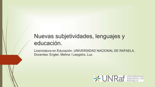 Nuevas subjetividades, lenguajes y
educación.
Licenciatura en Educación. UNIVERSIDAD NACIONAL DE RAFAELA.
Docentes: Engler, Melina / Leegstra, Luz.
 