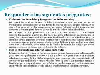 Responder a las siguientes preguntas;
 Cuales son los Beneficios y Riesgos en las Redes sociales;
Los beneficios es el de la gran facilidad comunicativa con personas que ya no
frecuentamos personalmente, es una forma de estar en contacto con las personas y es
muy eficaz para no perder contacto con personas. Además puedes tener muchos
contactos y conocer gente de otras partes del mundo o de tu misma localidad.
Los Riesgos o los problemas con este tipo de sistemas comunicativos
masivos, tenemos que muchos pueden hacer uso de tu información que publiques en
estas y hacer fraudes o extorciones con eso. También al tener este tipo de contacto en
el mundo virtual pareciera ser que el contacto con el mundo externo ya no es el mismo
y esto puede generar problemas por el alto tiempo dedicado a este medio y no a otras
cosas mas tradicionales, como estar con la familia, la escuela, los amigos que tienes
cerca, problema de socializar con los demás de tu entorno.
 Cuál es el impacto que internet causa en tu vida?
Internet se ha convertido en los últimos años en una herramienta indispensable
para nuestros quehaceres más cotidianos y sobre todo para mantener nuestras
relaciones sociales. Es inevitable mencionar que pasamos más horas delante del
ordenador que realizando otras actividades fuera de casa o con nuestros amigos y
familiares pero lo que si tengo que señalar es que los recursos que encontramos
en la red son innumerables y todo aquello que busquemos lo encontraremos.
 