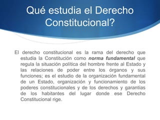 Qué estudia el Derecho
Constitucional?
El derecho constitucional es la rama del derecho que
estudia la Constitución como norma fundamental que
regula la situación política del hombre frente al Estado y
las relaciones de poder entre los órganos y sus
funciones; es el estudio de la organización fundamental
de un Estado, organización y funcionamiento de los
poderes constitucionales y de los derechos y garantías
de los habitantes del lugar donde ese Derecho
Constitucional rige.
 