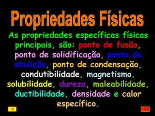 Propriedades Físicas As propriedades específicas físicas principais, são:  ponto de fusão ,  ponto de solidificação ,  ponto de ebulição ,  ponto de condensação ,  condutibilidade ,  magnetismo ,  solubilidade ,  dureza ,  maleabilidade ,  ductibilidade ,  densidade  e  calor específico . 