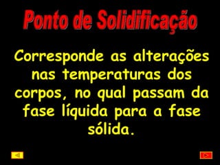 Ponto de Solidificação Corresponde as alterações nas temperaturas dos corpos, no qual passam da fase líquida para a fase sólida. 