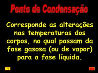 Ponto de Condensação Corresponde as alterações nas temperaturas dos corpos, no qual passam da fase gasosa (ou de vapor) para a fase líquida. 