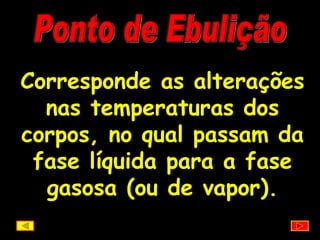 Ponto de Ebulição Corresponde as alterações nas temperaturas dos corpos, no qual passam da fase líquida para a fase gasosa (ou de vapor). 
