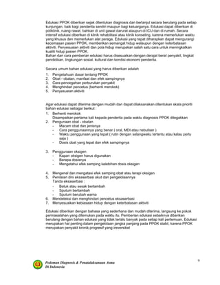Pedoman Diagnosis & Penatalaksanaan Asma
Di Indonesia
9
Edukasi PPOK diberikan sejak ditentukan diagnosis dan berlanjut secara berulang pada setiap
kunjungan, baik bagi penderita sendiri maupun bagi keluarganya. Edukasi dapat diberikan di
poliklinik, ruang rawat, bahkan di unit gawat darurat ataupun di ICU dan di rumah. Secara
intensif edukasi diberikan di klinik rehabilitasi atau klinik konseling, karena memerlukan waktu
yang khusus dan memerlukan alat peraga. Edukasi yang tepat diharapkan dapat mengurangi
kecemasan pasien PPOK, memberikan semangat hidup walaupun dengan keterbatasan
aktiviti. Penyesuaian aktiviti dan pola hidup merupakan salah satu cara untuk meningkatkan
kualiti hidup pasien PPOK.
Bahan dan cara pemberian edukasi harus disesuaikan dengan derajat berat penyakit, tingkat
pendidikan, lingkungan sosial, kultural dan kondisi ekonomi penderita.
Secara umum bahan edukasi yang harus diberikan adalah
1. Pengetahuan dasar tentang PPOK
2. Obat - obatan, manfaat dan efek sampingnya
3. Cara pencegahan perburukan penyakit
4. Menghindari pencetus (berhenti merokok)
5. Penyesuaian aktiviti
Agar edukasi dapat diterima dengan mudah dan dapat dilaksanakan ditentukan skala prioriti
bahan edukasi sebagai berikut :
1. Berhenti merokok
Disampaikan pertama kali kepada penderita pada waktu diagnosis PPOK ditegakkan
2. Pengunaan obat - obatan
- Macam obat dan jenisnya
- Cara penggunaannya yang benar ( oral, MDI atau nebuliser )
- Waktu penggunaan yang tepat ( rutin dengan selangwaku tertentu atau kalau perlu
saja )
- Dosis obat yang tepat dan efek sampingnya
3. Penggunaan oksigen
- Kapan oksigen harus digunakan
- Berapa dosisnya
- Mengetahui efek samping kelebihan dosis oksigen
4. Mengenal dan mengatasi efek samping obat atau terapi oksigen
5. Penilaian dini eksaserbasi akut dan pengelolaannya
Tanda eksaserbasi :
- Batuk atau sesak bertambah
- Sputum bertambah
- Sputum berubah warna
6. Mendeteksi dan menghindari pencetus eksaserbasi
7. Menyesuaikan kebiasaan hidup dengan keterbatasan aktiviti
Edukasi diberikan dengan bahasa yang sederhana dan mudah diterima, langsung ke pokok
permasalahan yang ditemukan pada waktu itu. Pemberian edukasi sebaiknya diberikan
berulang dengan bahan edukasi yang tidak terlalu banyak pada setiap kali pertemuan. Edukasi
merupakan hal penting dalam pengelolaan jangka panjang pada PPOK stabil, karena PPOK
merupakan penyakit kronik progresif yang ireversibel
 