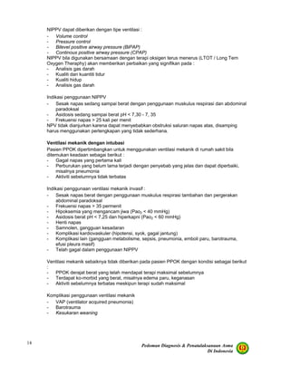 Pedoman Diagnosis & Penatalaksanaan Asma
Di Indonesia
14
NIPPV dapat diberikan dengan tipe ventilasi :
- Volume control
- Pressure control
- Bilevel positive airway pressure (BiPAP)
- Continous positive airway pressure (CPAP)
NIPPV bila digunakan bersamaan dengan terapi oksigen terus menerus (LTOT / Long Tern
Oxygen Theraphy) akan memberikan perbaikan yang signifikan pada :
- Analisis gas darah
- Kualiti dan kuantiti tidur
- Kualiti hidup
- Analisis gas darah
Indikasi penggunaan NIPPV
- Sesak napas sedang sampai berat dengan penggunaan muskulus respirasi dan abdominal
paradoksal
- Asidosis sedang sampai berat pH < 7,30 - 7, 35
- Frekuensi napas > 25 kali per menit
NPV tidak dianjurkan karena dapat menyebabkan obstruksi saluran napas atas, disamping
harus menggunakan perlengkapan yang tidak sederhana.
Ventilasi mekanik dengan intubasi
Pasien PPOK dipertimbangkan untuk menggunakan ventilasi mekanik di rumah sakit bila
ditemukan keadaan sebagai berikut :
- Gagal napas yang pertama kali
- Perburukan yang belum lama terjadi dengan penyebab yang jelas dan dapat diperbaiki,
misalnya pneumonia
- Aktiviti sebelumnya tidak terbatas
Indikasi penggunaan ventilasi mekanik invasif :
- Sesak napas berat dengan penggunaan muskulus respirasi tambahan dan pergerakan
abdominal paradoksal
- Frekuensi napas > 35 permenit
- Hipoksemia yang mengancam jiwa (Pao2 < 40 mmHg)
- Asidosis berat pH < 7,25 dan hiperkapni (Pao2 < 60 mmHg)
- Henti napas
- Samnolen, gangguan kesadaran
- Komplikasi kardiovaskuler (hipotensi, syok, gagal jantung)
- Komplikasi lain (gangguan metabolisme, sepsis, pneumonia, emboli paru, barotrauma,
efusi pleura masif)
- Telah gagal dalam penggunaan NIPPV
Ventilasi mekanik sebaiknya tidak diberikan pada pasien PPOK dengan kondisi sebagai berikut
:
- PPOK derajat berat yang telah mendapat terapi maksimal sebelumnya
- Terdapat ko-morbid yang berat, misalnya edema paru, keganasan
- Aktiviti sebelumnya terbatas meskipun terapi sudah maksimal
Komplikasi penggunaan ventilasi mekanik
- VAP (ventilator acquired pneumonia)
- Barotrauma
- Kesukaran weaning
 