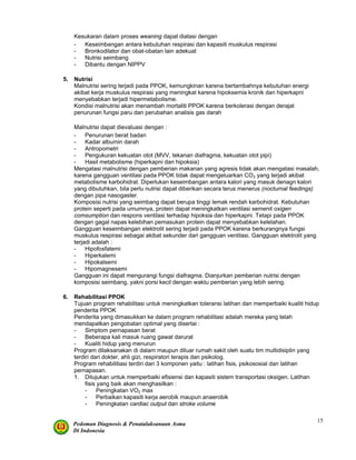 Pedoman Diagnosis & Penatalaksanaan Asma
Di Indonesia
15
Kesukaran dalam proses weaning dapat diatasi dengan
- Keseimbangan antara kebutuhan respirasi dan kapasiti muskulus respirasi
- Bronkodilator dan obat-obatan lain adekuat
- Nutrisi seimbang
- Dibantu dengan NIPPV
5. Nutrisi
Malnutrisi sering terjadi pada PPOK, kemungkinan karena bertambahnya kebutuhan energi
akibat kerja muskulus respirasi yang meningkat karena hipoksemia kronik dan hiperkapni
menyebabkan terjadi hipermetabolisme.
Kondisi malnutrisi akan menambah mortaliti PPOK karena berkolerasi dengan derajat
penurunan fungsi paru dan perubahan analisis gas darah
Malnutrisi dapat dievaluasi dengan :
- Penurunan berat badan
- Kadar albumin darah
- Antropometri
- Pengukuran kekuatan otot (MVV, tekanan diafragma, kekuatan otot pipi)
- Hasil metabolisme (hiperkapni dan hipoksia)
Mengatasi malnutrisi dengan pemberian makanan yang agresis tidak akan mengatasi masalah,
karena gangguan ventilasi pada PPOK tidak dapat mengeluarkan CO2 yang terjadi akibat
metabolisme karbohidrat. Diperlukan keseimbangan antara kalori yang masuk denagn kalori
yang dibutuhkan, bila perlu nutrisi dapat diberikan secara terus menerus (nocturnal feedings)
dengan pipa nasogaster.
Komposisi nutrisi yang seimbang dapat berupa tinggi lemak rendah karbohidrat. Kebutuhan
protein seperti pada umumnya, protein dapat meningkatkan ventilasi semenit oxigen
comsumption dan respons ventilasi terhadap hipoksia dan hiperkapni. Tetapi pada PPOK
dengan gagal napas kelebihan pemasukan protein dapat menyebabkan kelelahan.
Gangguan keseimbangan elektrolit sering terjadi pada PPOK karena berkurangnya fungsi
muskulus respirasi sebagai akibat sekunder dari gangguan ventilasi. Gangguan elektrolit yang
terjadi adalah :
- Hipofosfatemi
- Hiperkalemi
- Hipokalsemi
- Hipomagnesemi
Gangguan ini dapat mengurangi fungsi diafragma. Dianjurkan pemberian nutrisi dengan
komposisi seimbang, yakni porsi kecil dengan waktu pemberian yang lebih sering.
6. Rehabilitasi PPOK
Tujuan program rehabilitasi untuk meningkatkan toleransi latihan dan memperbaiki kualiti hidup
penderita PPOK
Penderita yang dimasukkan ke dalam program rehabilitasi adalah mereka yang telah
mendapatkan pengobatan optimal yang disertai :
- Simptom pernapasan berat
- Beberapa kali masuk ruang gawat darurat
- Kualiti hidup yang menurun
Program dilaksanakan di dalam maupun diluar rumah sakit oleh suatu tim multidisiplin yang
terdiri dari dokter, ahli gizi, respiratori terapis dan psikolog.
Program rehabilitiasi terdiri dari 3 komponen yaitu : latihan fisis, psikososial dan latihan
pernapasan.
1. Ditujukan untuk memperbaiki efisiensi dan kapasiti sistem transportasi oksigen. Latihan
fisis yang baik akan menghasilkan :
- Peningkatan VO2 max
- Perbaikan kapasiti kerja aerobik maupun anaerobik
- Peningkatan cardiac output dan stroke volume
 