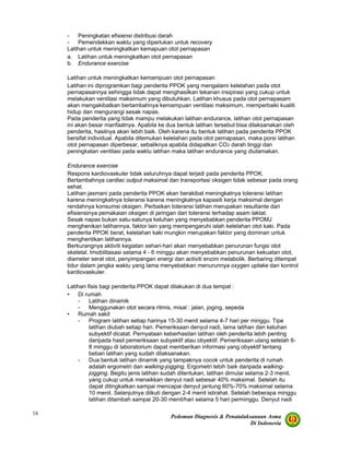 Pedoman Diagnosis & Penatalaksanaan Asma
Di Indonesia
16
- Peningkatan efisiensi distribusi darah
- Pemendekkan waktu yang diperlukan untuk recovery
Latihan untuk meningkatkan kemapuan otot pernapasan
a. Latihan untuk meningkatkan otot pernapasan
b. Endurance exercise
Latihan untuk meningkatkan kemampuan otot pernapasan
Latihan ini diprogramkan bagi penderita PPOK yang mengalami kelelahan pada otot
pernapasannya sehingga tidak dapat menghasilkan tekanan insipirasi yang cukup untuk
melakukan ventilasi maksimum yang dibutuhkan. Latihan khusus pada otot pernapasam
akan mengakibatkan bertambahnya kemampuan ventilasi maksimum, memperbaiki kualiti
hidup dan mengurangi sesak napas.
Pada penderita yang tidak mampu melakukan latihan endurance, latihan otot pernapasan
ini akan besar manfaatnya. Apabila ke dua bentuk latihan tersebut bisa dilaksanakan oleh
penderita, hasilnya akan lebih baik. Oleh karena itu bentuk latihan pada penderita PPOK
bersifat individual. Apabila ditemukan kelelahan pada otot pernapasan, maka porsi latihan
otot pernapasan diperbesar, sebaliknya apabila didapatkan CO2 darah tinggi dan
peningkatan ventilasi pada waktu latihan maka latihan endurance yang diutamakan.
Endurance exercise
Respons kardiovaskuler tidak seluruhnya dapat terjadi pada penderita PPOK.
Bertambahnya cardiac output maksimal dan transportasi oksigen tidak sebesar pada orang
sehat.
Latihan jasmani pada penderita PPOK akan berakibat meningkatnya toleransi latihan
karena meningkatnya toleransi karena meningkatnya kapasiti kerja maksimal dengan
rendahnya konsumsi oksigen. Perbaikan toleransi latihan merupakan resultante dari
efisiensinya pemakaian oksigen di jaringan dari toleransi terhadap asam laktat.
Sesak napas bukan satu-satunya keluhan yang menyebabkan penderita PPOMJ
menghenikan latihannya, faktor lain yang mempengaruhi ialah kelelahan otot kaki. Pada
penderita PPOK berat, kelelahan kaki mungkin merupakan faktor yang dominan untuk
menghentikan latihannya.
Berkurangnya aktiviti kegiatan sehari-hari akan menyebabkan penurunan fungsi otot
skeletal. Imobilitasasi selama 4 - 6 minggu akan menyebabkan penurunan kekuatan otot,
diameter serat otot, penyimpangan energi dan activiti enzim metabolik. Berbaring ditempat
tidur dalam jangka waktu yang lama menyebabkan menurunnya oxygen uptake dan kontrol
kardiovaskuler.
Latihan fisis bagi penderita PPOK dapat dilakukan di dua tempat :
• Di rumah
- Latihan dinamik
- Menggunakan otot secara ritmis, misal : jalan, joging, sepeda
• Rumah sakit
- Program latihan setiap harinya 15-30 menit selama 4-7 hari per minggu. Tipe
latihan diubah setiap hari. Pemeriksaan denyut nadi, lama latihan dan keluhan
subyektif dicatat. Pernyataan keberhasilan latihan oleh penderita lebih penting
daripada hasil pemeriksaan subyektif atau obyektif. Pemeriksaan ulang setelah 6-
8 minggu di laboratorium dapat memberikan informasi yang obyektif tentang
beban latihan yang sudah dilaksanakan.
- Dua bentuk latihan dinamik yang tampaknya cocok untuk penderita di rumah
adalah ergometri dan walking-jogging. Ergometri lebih baik daripada walking-
jogging. Begitu jenis latihan sudah ditentukan, latihan dimulai selama 2-3 menit,
yang cukup untuk menaikkan denyut nadi sebesar 40% maksimal. Setelah itu
dapat ditingkatkan sampai mencapai denyut jantung 60%-70% maksimal selama
10 menit. Selanjutnya diikuti dengan 2-4 menit istirahat. Setelah beberapa minggu
latihan ditambah sampai 20-30 menit/hari selama 5 hari perminggu. Denyut nadi
 