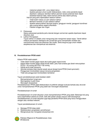 Pedoman Diagnosis & Penatalaksanaan Asma
Di Indonesia
17
maksimal adalah 220 - umur dalam tahun.
- Apabila petunjuk umum sudah dilaksanakan, risiko untuk penderita dapat
diperkecil. walaupun demikan latihan jasmani secara potensial akan dapat
berakibat kelainan fatal, dalam bentuk aritmia atau iskemi jantung.
Hal-hal yang perlu diperhatikan sebelum latihan :
- Tidak boleh makan 2-3 jam sebelum latihan
- Berhenti merokok 2-3 jam sebelum latihan
- Apabila selama latihan dijumpai angina, gangguan mental, gangguan koordinasi
atau pusing latihan segera dihentikan
- Pakaian longgar dan ringan
2. Psikososial
Status psikososial penderita perlu diamati dengan cermat dan apabila diperlukan dapat
diberikan obat
3. Latihan Pernapasan
Tujuan latihan ini adalah untuk mengurangi dan mengontrol sesak napas. Teknik latihan
meliputi pernapasan diafragma dan pursed lips guna memperbaiki ventilasi dan
menyinkronkan kerja otot abdomen dan toraks. Serta berguna juga untuk melatih
ekspektorasi dan memperkuat otot ekstrimiti.
B. Penatalaksanaan PPOK stabil
Kriteria PPOK stabil adalah :
- Tidak dalam kondisi gagal napas akut pada gagal napas kronik
- Dapat dalam kondisi gagal napas kronik stabil, yaitu hasil analisa gas darah menunjukkan
PCO2 < 45 mmHg dan PO2 > 60 mmHg
- Dahak jernih tidak berwarna
- Aktivitas terbatas tidak disertai sesak sesuai derajat berat PPOK (hasil spirometri)
- Penggunaan bronkodilator sesuai rencana pengobatan
- Tidak ada penggunaan bronkodilator tambahan
Tujuan penatalaksanaan pada keadaan stabil :
- Mempertahankan fungsi paru
- Meningkatkan kualiti hidup
- Mencegah eksaserbasi
Penatalaksanaan PPOK stabil dilaksanakan di poliklinik sebagai evaluasi berkala atau dirumah
untuk mempertahankan PPOK yang stabil dan mencegah eksaserbasi
Penatalaksanaan di rumah
Penatalaksanaan di rumah ditujukan untuk mempertahankan PPOK yang stabil. Beberapa hal yang
harus diperhatikan selama di rumah, baik oleh pasien sendiri maupun oleh keluarganya.
Penatalaksanaan di rumah ditujukan juga bagi penderita PPOK berat yang harus menggunakan
oksigen atau ventilasi mekanik.
Tujuan penatalaksanaan di rumah :
a. Menjaga PPOK tetap stabil
b. Melaksanakan pengobatan pemeliharaan
c. Mengevaluasi dan mengatasi eksaserbasi dini
 