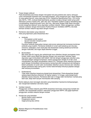 Pedoman Diagnosis & Penatalaksanaan Asma
Di Indonesia
23
2. Terapi oksigen adekuat
Pada eksaserbasi akut terapi oksigen merupakan hal yang pertama dan utama, bertujuan
untuk memperbaiki hipoksemi dan mencegah keadaan yang mengancam jiwa. dapat dilakukan
di ruang gawat darurat, ruang rawat atau di ICU. Sebaiknya dipertahankan Pao2 > 60 mmHg
atau Sat O2 > 90%, evaluasi ketat hiperkapnia. gunakan sungkup dengan kadar yang sudah
ditentukan (ventury masks) 24%, 28% atau 32%. Perhatikan apakah sungkup rebreathing atau
nonrebreathing, tergantung kadar Paco2 dan Pao2. Bila terapi oksigen tidak dapat mencapai
kondisi oksigenasi adekuat, harus digunakan ventilasi mekanik. Dalam penggunaan ventilasi
mekanik usahakan dengan Noninvasive Positive Pressure Ventilation (NIPPV), bila tidak
berhasil ventilasi mekanik digunakan dengan intubasi.
3. Pemberian obat-obatan yang maksimal
Obat yang diperlukan pada eksaserbasi akut
a. Antibiotik
- Peningkatan jumlah sputum
- Sputum berubah menjadi purulen
- Peningkatan sesak
Pemilihan antibiotik disesuaikan dengan pola kuman setempat dan komposisi kombinasi
antibiotik yang mutakhir. Pemberian antibiotik di rumah sakit sebaiknya per drip atau
intravena, sedangkan untuk rawat jalan bila eksaserbasi sedang sebaiknya kombinasi
dengan makrolide, bila ringan dapat diberikan tunggal.
b. Bronkodilator
Bila rawat jalan B-2 agonis dan antikolinorgik harus diberikan dengan peningkatan dosis.
Inhaler masih cukup efektif bila digunkan dengan cara yang tepat, nebuliser dapat
digunakan agar bronkodilator lebih efektif. Hati-hati dengan penggunaan nebuliser yang
memakai oksigen sebagai kompressor, karena penggunaan oksigen 8-10 liter untuk
menghasilkan uap dapat menyebabkan retensi CO2. Golongan xantin diberikan bersama-
sama dengan bronkodilator lainnya karena mempunyai efek memperkuat otot diafragma.
Dalam perawatan di rumah sakit, bronkodilator diberikan secara intravena dan nebuliser,
dengan pemberian lebih sering perlu monitor ketat terhadap timbulnya palpitasi sebagai
efek samping bronkodilator.
c. Kortikosteroid
Tidak selalu diberikan tergantung derajat berat eksaserbasi. Pada eksaserbasi derajat
sedang dapat diberikan prednison 30 mg/hari selama 1-2 minggu, pada derajat berat
diberikan secara intravena. Pemberian lebih dari 2 minggu tidak memberikan manfaat yang
lebih baik, tetapi lebih banyak menimbulkan efek samping.
4. Nutrisi adekuat untuk mencegah starvation yang disebabkan hipoksemia berkepanjangan,
dan menghindari kelelahan otot bantu napas
5. Ventilasi mekanik
Penggunaan ventilasi mekanik pada PPOK eksaerbasi berat akan mengurangi mortaliti dan
morbiditi, dan memperbaiki simptom. Dahulukan penggunaan NIPPV, bila gagal dipikirkan
penggunaan ventilasi mekanik dengan intubasi
6. Kondisi lain yang berkiatan
- Monitor balans cairan elektrolit
- Pengeluaran sputum
- Gagal jantung atau aritmia
 