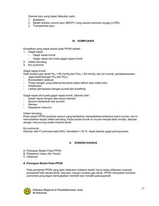 Pedoman Diagnosis & Penatalaksanaan Asma
Di Indonesia
25
Operasi paru yang dapat dilakukan yaitu :
1. Bulektomi
2. Bedah reduksi volume paru (BRVP) / lung volume reduction surgey (LVRS)
3. Transplantasi paru
IX. KOMPLIKASI
Komplikasi yang dapat terjadi pada PPOK adalah :
1. Gagal napas
- Gagal napas kronik
- Gagal napas akut pada gagal napas kronik
2. Infeksi berulang
3. Kor pulmonal
Gagal napas kronik :
Hasil analisis gas darah Po2 < 60 mmHg dan Pco2 > 60 mmHg, dan pH normal, penatalaksanaan :
- Jaga keseimbangan Po2 dan PCo2
- Bronkodilator adekuat
- Terapi oksigen yang adekuat terutama waktu latihan atau waktu tidur
- Antioksidan
- Latihan pernapasan dengan pursed lips breathing
Gagal napas akut pada gagal napas kronik, ditandai oleh :
- Sesak napas dengan atau tanpa sianosis
- Sputum bertambah dan purulen
- Demam
- Kesadaran menurun
Infeksi berulang
Pada pasien PPOK produksi sputum yang berlebihan menyebabkan terbentuk koloni kuman, hal ini
memudahkan terjadi infeksi berulang. Pada kondisi kronik ini imuniti menjadi lebih rendah, ditandai
dengan menurunnya kadar limposit darah.
Kor pulmonal :
Ditandai oleh P pulmonal pada EKG, hematokrit > 50 %, dapat disertai gagal jantung kanan
X. KONDISI KHUSUS
A. Persiapan Bedah Pada PPOK
B. Perjalanan Udara (Air Travel)
C. Vaksinasi
A Persiapan Bedah Pada PPOK
Pada penderita PPOK yang akan dilakukan tindakan bedah harus selalu dilakukan evaluasi
preoperatif baik secara klinik, faal paru maupun analisis gas darah. PPOK merupakan kondisis
premorbid yang dapat meningkatkan morbiditi dan mortaliti pascaoperatif.
 