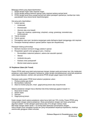 Pedoman Diagnosis & Penatalaksanaan Asma
Di Indonesia
26
Beberapa kriteria yang dapat diperkirakan :
1. PPOK derajat ringan risiko respirasi ringan
2. PPOK derajat sedang toleransi operasi risiko respirasi sedang sampai berat
3. PPOK derajat berat harus sangat berhati-hati dalam persiapan operasinya, manfaat dan risiko
pascabedah harus benar-benar dipertimbangkan.
Hal yang perlu diperhatikan :
1. Lokasi operasi
• Intratorasik
• Ekstratorasik
• Abomen atau arus bawah
•
Organ lain misalnya, optalmologi, ortophedi, urologi, ginekologi, kolorektal atau
kardiovaskular
2. Teknik anastesi
3. Teknik operasi
4. Pencegahan rasa nyeri, terutama rangsangan pada diafragma dapat mengganggu otot respirasi
5. Persiapan fisioterapi sebelum operasi (latihan napas dan ekspektorasi)
Persiapan bidang pulmonologi
1. Berhenti merokok minimal 8 minggu sebelum operasi
2. Pengobatan agresif untuk gangguan paru, misalnya
• Bronkodilator maksimal (sebelum, selama dan sesudah operasi)
• Steroid
• Antibiotik bila perlu
• Edukasi untuk postoperatif
• Monitor ketat selama operasi
B Perjalanan Udara (Air Travel)
Pasien PPOK stabil yang telah terkompensasi dengan oksigen pada permukaan laut, bila melakukan
perjalanan udara dapat mengalami hipoksemia. tetapi dengan penatalaksanaan yang baik perjalanan
udara dapat dilakukan, bahkan oleh penderita PPOK dengan gagal napas kronik stabil.
Persiapan pada pasien PPOK berat sebelum perjalanan udara :
1. Periksa analisis gas darah
2. Bronkodilator maksimal
3. Atasi ko-morbid yang lain, misal : gagal jantung kanan atau korpulmonole
Selama perjalanan oksigen harus diberikan bila timbul beberapa gejala di bawah ini :
1. Rasa berat di dada
2. Sesak napas
3. Sianosis
4. Gagal jantung kanan
Kadar oksigen darah selama perjalanan udara harus lebih dari 70% mmHg. Pasien PPOK yang
mengunakan oksigen selama perjalanan. Dosis penambahan oksigen dari dosis yang biasa
digunkan adalah 1-2 liter (dengan nasal kanul) atau 31% dengan ventury mask.
Bila kadar oksigen dalam darah > 70 mmHg tidak diperlukan penambahan oksigen.
Harus diingat untuk mengatasi kondisi lain yang menyebabkan terjadinya hipoksemia, misalnya
anemia atau gangguan sistem sirkulasi.
 