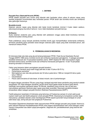 Pedoman Diagnosis & Penatalaksanaan Asma
Di Indonesia
2
I. DEFINISI
Penyakit Paru Obstruktif Kronik (PPOK)
PPOK adalah penyakit paru kronik yang ditandai oleh hambatan aliran udara di saluran napas yang
bersifat progressif nonreversibel atau reversibel parsial. PPOK terdiri dari bronkitis kronik dan emfisema
atau gabungan keduanya.
Bronkitis kronik
Kelainan saluran napas yang ditandai oleh batuk kronik berdahak minimal 3 bulan dalam setahun,
sekurang-kurangnya dua tahun berturut - turut, tidak disebabkan penyakit lainnya.
Emfisema
Suatu kelainan anatomis paru yang ditandai oleh pelebaran rongga udara distal bronkiolus terminal,
disertai kerusakan dinding alveoli.
Pada prakteknya cukup banyak penderita bronkitis kronik juga memperlihatkan tanda-tanda emfisema,
termasuk penderita asma persisten berat dengan obstruksi jalan napas yang tidak reversibel penuh, dan
memenuhi kriteria PPOK.
II. PERMASALAHAN DI INDONESIA
Di Indonesia tidak ada data yang akurat tentang kekerapan PPOK. Pada Survai Kesehatan Rumah
Tangga (SKRT) 1986 asma, bronkitis kronik dan emfisema menduduki peringkat ke - 5 sebagai penyebab
kesakitan terbanyak dari 10 penyebab kesakitan utama. SKRT Depkes RI 1992 menunjukkan angka
kematian karena asma, bronkitis kronik dan emfisema menduduki peringkat ke - 6 dari 10 penyebab
tersering kematian di Indonesia.
Faktor yang berperan dalam peningkatan penyakit tersebut :
• Kebiasaan merokok yang masih tinggi (laki-laki di atas 15 tahun 60-70 %)
• Pertambahan penduduk
• Meningkatnya usia rata-rata penduduk dari 54 tahun pada tahun 1960-an menjadi 63 tahun pada
tahun 1990-an
• Industrialisasi
• Polusi udara terutama di kota besar, di lokasi industri, dan di pertambangan
Di negara dengan prevalensi TB paru yang tinggi, terdapat sejumlah besar penderita yang sembuh setelah
pengobatan TB. Pada sebagian penderita, secara klinik timbul gejala sesak terutama pada aktiviti,
radiologik menunjukkan gambaran bekas TB (fibrotik, klasifikasi) yang minimal, dan uji faal paru
menunjukkan gambaran obstruksi jalan napas yang tidak reversibel. Kelompok penderita tersebut
dimasukkan dalam kategori penyakit Sindrom Obstruksi Pascatuberkulosis (SOPT).
Fasiliti pelayanan kesehatan di Indonesia yang bertumpu di Puskesmas sampai di rumah sakit pusat
rujukan masih jauh dari fasiliti pelayanan untuk penyakit PPOK. Disamping itu kompetensi sumber daya
manusianya, peralatan standar untuk mendiagnosis PPOK seperti spirometri hanya terdapat di rumah
sakit besar saja, sering kali jauh dari jangkauan Puskesmas.
Pencatatan Departemen Kesehatan tidak mencantumkan PPOK sebagai penyakit yang dicatat. Karena itu
perlu sebuah Pedoman Penatalaksanaan PPOK untuk segera disosialisasikan baik untuk kalangan medis
maupun masyarakat luas dalam upaya pencegahan, diagnosis dini, penatalaksanaan yang rasional dan
rehabilitasi.
 
