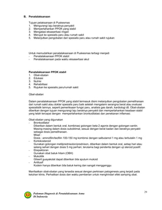 Pedoman Diagnosis & Penatalaksanaan Asma
Di Indonesia
29
B. Penatalaksanaan
Tujuan pelaksanaan di Puskesmas
1. Mengurangi laju beratnya penyakit
2. Mempertahankan PPOK yang stabil
3. Mengatasi eksaserbasi ringan
4. Merujuk ke spesialis paru atau rumah sakit
5. Melanjutkan pengobatan dari spesialis paru atau rumah sakit rujukan
Untuk memudahkan penatalaksanaan di Puskesmas terbagi menjadi
- Penatalaksanaan PPOK stabil
- Penatalaksanaan pada waktu eksaserbasi akut
Penatalaksanaan PPOK stabil
1. Obat-obatan
2. Edukasi
3. Nutrisi
4. Rehabilitasi
5. Rujukan ke spesialis paru/rumah sakit
Obat-obatan
Dalam penatalaksanaan PPOK yang stabil termasuk disini melanjutkan pengobatan pemeliharaan
dari rumah sakit atau dokter spesialis paru baik setelah mengalami serangna berat atau evaluasi
spesialistik lainnya, seperti pemeriksaan fungsi paru, analisis gas darah, kardiologi dll. Obat-obatan
diberikan dengan tujuan mengurangi laju beratnya penyakit dan mempertahankan keadaan stabil
yang telah tercapai dengan mempertahankan bronkodilatasi dan penekanan inflamasi.
Obat-obatan yang digunakan
- Bronkodilator
Diberikan dalam bentuk oral, kombinasi golongan beta 2 agonis dengan golongan xantin.
Masing-masing dalam dosis subobtimal, sesuai dengan berat badan dan beratnya penyakit
sebagai dosis pemeliharaan.
Misal :
Dosis : aminofilin/teofilin 100-150 mg kombinsi dengan salbutamol 1 mg atau terbutalin 1 mg
- Kortokosteroid
Gunakan golongan metilprednisolon/prednison, diberikan dalam bentuk oral, setiap hari atau
selang sehari dengan dosis 5 mg perhari, terutama bagi penderita dengan uji steroid positif.
- Ekspektoran
Gunakan obat batuk hitam (OBH)
- Mukolitik
Gliseril guayakolat dapat diberikan bila sputum mukoid
- Antitusif
Kodein hanya diberikan bila batuk kering dan sangat mengganggu
Manfaatkan obat-obatan yang tersedia sesuai dengan perkiraan patogenesis yang terjadi pada
keluhan klinis. Perhatikan dosis dan waktu pemberian untuk menghindari efek samping obat.
 