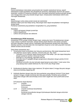 Pedoman Diagnosis & Penatalaksanaan Asma
Di Indonesia
30
Edukasi
Karena keterbatasan obat-obatan yang tersedia dan masalah sosiokultural lainnya, seperti
keterbatasan tingkat pendidikan dan pengetahuan penduduk, keterbatasan ekonomi dan sarana
kesehatan, edukasi di Puskesmas ditujukan untuk mencegah bertambah beratnya penyakit dengan
cara menggunakan obat yang tersedia dengan tepat, menyesuaikan keterbatasan aktiviti serta
mencegah eksaserbasi.
Nutrisi
Keseimbangan nutrisi antara protein lemak dan karbohidrat
Diberikan dalam porsi kecil tetapi sering. Kekurangan kalori dapat menyebabkan meningkatnya
derajat sesak.
Pemberian karbohidrat yang berlebihan menghasilkan Co2 yang berlebihan.
Rehabiltasi
- Latihan pernapasan dengan pursed-lips
- Latihan ekspektorasi
- Latihan otot pernapasan dan ekttremiti
Penatalaksanaan PPOK eksaserasi
Eksaserbasi PPOK terbagi menjadi derajat ringan, sedang dan berat. Penatalaksanaan derajat
ringan diatasi di poliklinik rawat jalan. Derajat sedang dapat diberikan obat-obatan perinjeksi
kemudian dilanjutkan dengan peroral. Sedangkan pada eksaserbasi derajat berat obat-obatan
diberikan perinfus untuk kemudian bila memungkinkan dirujuk ke rumah sakit yang lebih memadai
setelah kondisis darurat teratasi.
Obat-obatan eksaserbasi akut
1. Penambahan dosis bronkodilator dan frekuensi pemberiannya. Bila terjadi eksaserbasi berat
obat diberikan secara injeksi, subkutan, intravena atau per drip, misal :
- Terbutalin 0,3 ml subkutan dapat diulang sampai 3 kali setiap 1 jam dan dapat dilanjutkan
dengan pemberian perdrip 3 ampul per 24 jam
- Adrenalin 0,3 mg subkutan, digunakan hati-hati
- Aminofilin bolus 5 mg/kgBB (dengan pengenceran) dilanjutkan dengan perdrip 0,5-0,8
mg/kgBB/jam
- Pemberian aminofilin drip dan terbutalin dapat bersama-sama dalam 1 botol cairan infus
yang dipergunakan adalah Dektrose 5%, Na Cl 0,9% atau Ringer laktat
2. Kortikosteroid diberikan dalam dosis maksimal, 30 mg/hari dalam 2 minggu bila perlu dengan
dosis turut bertahap (tappering off)
3. Antibiotik diberikan dengan dosis dan lama pemberian yang adekuat (minimal 10 hari dapat
sampai 2 minggu), dengan kombinasi dari obat yang tersedia. Pemilihan jenis antibiotik
disesuaikan dengan efek obat terhadap kuman Gram negatif dan Gram positif serta kuman
atipik.
Di Puskesmas dapat diberikan
Lini I : ampisilin
Kontrimoksasol
Eritromisin
Lini II : ampisilin kombinasi kloramfenikol,
eritromisin
Kombinasi kloramfenikol dengan Kotrimaksasol ditambah dengan eritromisin
sebagai makrolid.
 