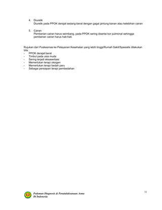 Pedoman Diagnosis & Penatalaksanaan Asma
Di Indonesia
31
4. Diuretik
Diuretik pada PPOK derajat sedang-berat dengan gagal jantung kanan atau kelebihan cairan
5. Cairan
Pemberian cairan harus seimbang, pada PPOK sering disertai kor pulmonal sehingga
pemberian cairan harus hati-hati.
Rujukan dari Puskesmas ke Pelayanan Kesehatan yang lebih tinggi/Rumah Sakit/Spesialis dilakukan
bila :
- PPOK derajat berat
- Timbul pada usia muda
- Sering terjadi eksaserbasi
- Memerlukan terapi oksigen
- Memerlukan terapi bedah paru
- Sebagai persiapan terapi pembedahan
 