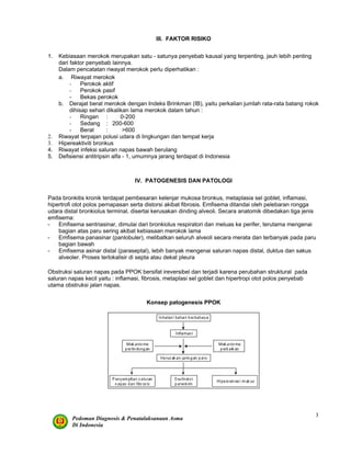 Pedoman Diagnosis & Penatalaksanaan Asma
Di Indonesia
3
III. FAKTOR RISIKO
1. Kebiasaan merokok merupakan satu - satunya penyebab kausal yang terpenting, jauh lebih penting
dari faktor penyebab lainnya.
Dalam pencatatan riwayat merokok perlu diperhatikan :
a. Riwayat merokok
- Perokok aktif
- Perokok pasif
- Bekas perokok
b. Derajat berat merokok dengan Indeks Brinkman (IB), yaitu perkalian jumlah rata-rata batang rokok
dihisap sehari dikalikan lama merokok dalam tahun :
- Ringan : 0-200
- Sedang : 200-600
- Berat : >600
2. Riwayat terpajan polusi udara di lingkungan dan tempat kerja
3. Hipereaktiviti bronkus
4. Riwayat infeksi saluran napas bawah berulang
5. Defisiensi antitripsin alfa - 1, umumnya jarang terdapat di Indonesia
IV. PATOGENESIS DAN PATOLOGI
Pada bronkitis kronik terdapat pembesaran kelenjar mukosa bronkus, metaplasia sel goblet, inflamasi,
hipertrofi otot polos pernapasan serta distorsi akibat fibrosis. Emfisema ditandai oleh pelebaran rongga
udara distal bronkiolus terminal, disertai kerusakan dinding alveoli. Secara anatomik dibedakan tiga jenis
emfisema:
- Emfisema sentriasinar, dimulai dari bronkiolus respiratori dan meluas ke perifer, terutama mengenai
bagian atas paru sering akibat kebiasaan merokok lama
- Emfisema panasinar (panlobuler), melibatkan seluruh alveoli secara merata dan terbanyak pada paru
bagian bawah
- Emfisema asinar distal (paraseptal), lebih banyak mengenai saluran napas distal, duktus dan sakus
alveoler. Proses terlokalisir di septa atau dekat pleura
Obstruksi saluran napas pada PPOK bersifat ireversibel dan terjadi karena perubahan struktural pada
saluran napas kecil yaitu : inflamasi, fibrosis, metaplasi sel goblet dan hipertropi otot polos penyebab
utama obstruksi jalan napas.
Konsep patogenesis PPOK
 