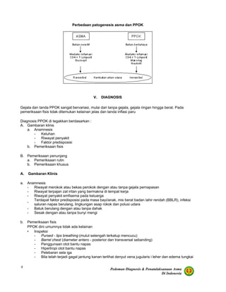 Pedoman Diagnosis & Penatalaksanaan Asma
Di Indonesia
4
Perbedaan patogenesis asma dan PPOK
V. DIAGNOSIS
Gejala dan tanda PPOK sangat bervariasi, mulai dari tanpa gejala, gejala ringan hingga berat. Pada
pemeriksaan fisis tidak ditemukan kelainan jelas dan tanda inflasi paru
Diagnosis PPOK di tegakkan berdasarkan :
A. Gambaran klinis
a. Anamnesis
- Keluhan
- Riwayat penyakit
- Faktor predisposisi
b. Pemeriksaan fisis
B. Pemeriksaan penunjang
a. Pemeriksaan rutin
b. Pemeriksaan khusus
A. Gambaran Klinis
a. Anamnesis
- Riwayat merokok atau bekas perokok dengan atau tanpa gejala pernapasan
- Riwayat terpajan zat iritan yang bermakna di tempat kerja
- Riwayat penyakit emfisema pada keluarga
-
Terdapat faktor predisposisi pada masa bayi/anak, mis berat badan lahir rendah (BBLR), infeksi
saluran napas berulang, lingkungan asap rokok dan polusi udara
- Batuk berulang dengan atau tanpa dahak
- Sesak dengan atau tanpa bunyi mengi
b. Pemeriksaan fisis
PPOK dini umumnya tidak ada kelainan
• Inspeksi
- Pursed - lips breathing (mulut setengah terkatup mencucu)
- Barrel chest (diameter antero - posterior dan transversal sebanding)
- Penggunaan otot bantu napas
- Hipertropi otot bantu napas
- Pelebaran sela iga
- Bila telah terjadi gagal jantung kanan terlihat denyut vena jugularis i leher dan edema tungkai
 