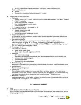 Pedoman Diagnosis & Penatalaksanaan Asma
Di Indonesia
6
- Jantung menggantung (jantung pendulum / tear drop / eye drop appearance)
Pada bronkitis kronik :
• Normal
• Corakan bronkovaskuler bertambah pada 21 % kasus
b. Pemeriksaan khusus (tidak rutin)
1. Faal paru
-
Volume Residu (VR), Kapasiti Residu Fungsional (KRF), Kapasiti Paru Total (KPT), VR/KRF,
VR/KPT meningkat
- DLCO menurun pada emfisema
- Raw meningkat pada bronkitis kronik
- Sgaw meningkat
- Variabiliti Harian APE kurang dari 20 %
2. Uji latih kardiopulmoner
- Sepeda statis (ergocycle)
- Jentera (treadmill)
- Jalan 6 menit, lebih rendah dari normal
3. Uji provokasi bronkus
Untuk menilai derajat hipereaktiviti bronkus, pada sebagian kecil PPOK terdapat hipereaktiviti
bronkus derajat ringan
4. Uji coba kortikosteroid
Menilai perbaikan faal paru setelah pemberian kortikosteroid oral (prednison atau
metilprednisolon) sebanyak 30 - 50 mg per hari selama 2minggu yaitu peningkatan VEP1
pascabronkodilator > 20 % dan minimal 250 ml. Pada PPOK umumnya tidak terdapat kenaikan
faal paru setelah pemberian kortikosteroid
5. Analisis gas darah
Terutama untuk menilai :
- Gagal napas kronik stabil
- Gagal napas akut pada gagal napas kronik
6. Radiologi
- CT - Scan resolusi tinggi
-
Mendeteksi emfisema dini dan menilai jenis serta derajat emfisema atau bula yang tidak
terdeteksi oleh foto toraks polos
- Scan ventilasi perfusi
Mengetahui fungsi respirasi paru
7. Elektrokardiografi
Mengetahui komplikasi pada jantung yang ditandai oleh Pulmonal dan hipertrofi ventrikel kanan.
8. Ekokardiografi
Menilai funfsi jantung kanan
9. bakteriologi
Pemerikasaan bakteriologi sputum pewarnaan Gram dan kultur resistensi diperlukan untuk
mengetahui pola kuman dan untuk memilih antibiotik yang tepat. Infeksi saluran napas berulng
merupakan penyebab utama eksaserbasi akut pada penderita PPOK di Indonesia.
10. Kadar alfa-1 antitripsin
Kadar antitripsin alfa-1 rendah pada emfisema herediter (emfisema pada usia muda), defisiensi
antitripsin alfa-1 jarang ditemukan di Indonesia.
VI. DIAGNOSIS BANDING
• Asma
• SOPT (Sindroma Obstruksi Pascatuberculososis)
Adalah penyakit obstruksi saluran napas yang ditemukan pada penderita pascatuberculosis dengan
lesi paru yang minimal.
 