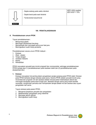 Pedoman Diagnosis & Penatalaksanaan Asma
Di Indonesia
8
BERAT
- Gejala sedang pada waktu istirahat
- Gejala berat pada saat istirahat
- Tanda-tanda korpulmonal
VEP1<30% prediksi
VEP1/KVP < 75%
VIII. PENATALAKSANAAN
A. Penatalaksanaan umum PPOK
Tujuan penatalaksanaan :
- Mengurangi gejala
- Mencegah eksaserbasi berulang
- Memperbaiki dan mencegah penurunan faal paru
- Meningkatkan kualiti hidup penderita
Penatalaksanaan secara umum PPOK meliputi :
1. Edukasi
2. Obat - obatan
3. Terapi oksigen
4. Ventilasi mekanik
5. Nutrisi
6. Rehabilitasi
PPOK merupakan penyakit paru kronik progresif dan nonreversibel, sehingga penatalaksanaan
PPOK terbagi atas (1) penatalaksanaan pada keadaan stabil dan (2) penatalaksanaan pada
eksaserbasi akut.
1. Edukasi
Edukasi merupakan hal penting dalam pengelolaan jangka panjang pada PPOK stabil. Edukasi
pada PPOK berbeda dengan edukasi pada asma. Karena PPOK adalah penyakit kronik yang
ireversibel dan progresif, inti dari edukasi adalah menyesuaikan keterbatasan aktiviti dan
mencegah kecepatan perburukan fungsi paru. Berbeda dengan asma yang masih bersifat
reversibel, menghindari pencetus dan memperbaiki derajat adalah inti dari edukasi atau tujuan
pengobatan dari asma.
Tujuan edukasi pada pasien PPOK :
1. Mengenal perjalanan penyakit dan pengobatan
2. Melaksanakan pengobatan yang maksimal
3. Mencapai aktiviti optimal
4. Meningkatkan kualiti hidup
 