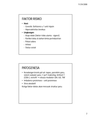11/24/2008

FAKTOR RISIKO
• Host:
- Genetik: Defisiensi  1 anti tripsin
- Hipereaktivitas bronkus
• Lingkungan:
- Asap rokok (faktor risiko utama - sigaret)
- Partikel debu & bahan kimia perindustrian
- Polusi udara
- Infeksi
- Status sosial

PATOGENESA
• Keradangan kronis pd sal. napas, parenkim paru,
sistem vaskuler paru  pe makrofag, limfosit T
(CD8+), netrofil  release mediator LB4, IL8, TNF
• Imbalance proteinase – anti proteinase
• Stres oksidatif
Ketiga faktor diatas akan merusak struktur paru.

2

 