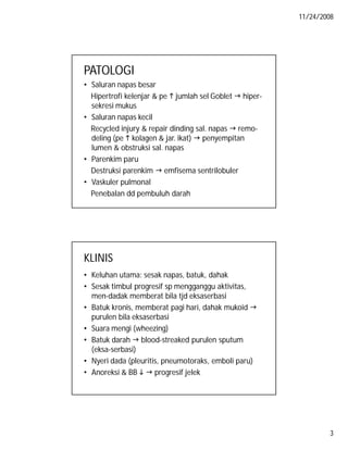 11/24/2008

PATOLOGI
• Saluran napas besar
Hipertrofi kelenjar & pe  jumlah sel Goblet  hipersekresi mukus
• Saluran napas kecil
Recycled injury & repair dinding sal. napas  remodeling (pe  kolagen & jar. ikat)  penyempitan
lumen & obstruksi sal. napas
• Parenkim paru
Destruksi parenkim  emfisema sentrilobuler
• Vaskuler pulmonal
Penebalan dd pembuluh darah

KLINIS
• Keluhan utama: sesak napas, batuk, dahak
• Sesak timbul progresif sp mengganggu aktivitas,
men-dadak memberat bila tjd eksaserbasi
• Batuk kronis, memberat pagi hari, dahak mukoid 
purulen bila eksaserbasi
• Suara mengi (wheezing)
• Batuk darah  blood-streaked purulen sputum
(eksa-serbasi)
• Nyeri dada (pleuritis, pneumotoraks, emboli paru)
• Anoreksi & BB   progresif jelek

3

 