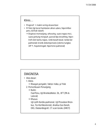 11/24/2008

Klinis….
• Progresif  makin sering eksaserbasi
• P/ fisik (tgt berat hambatan aliran udara, hiperinflasi
paru, bentuk tubuh):
 Ekspirasi memanjang, wheezing, suara napas me,
suara jantung menjauh, pursed-lips breathing, hipertrofi otot bantu napas, ronki basah basal, tanda kor
pulmonale kronik dekompensata (edema tungkai,
JVP , hepatomegali, hipertensi pulmonal)

DIAGNOSA
• Atas dasar:
1. Klinis
 Riwayat penyakit, faktor risiko, p/ fisik
2. Pemeriksaan Penunjang
 Rutin:
Faal Paru, Uji Bronkodilator, DL, XFT (PA &
Lateral)
 Khusus:
Uji Latih Kardio-pulmonal, Uji Provokasi Bronkus, Tes Kortikosteroid, Analisa Gas Darah,
EKG, Ekokardiografi, CT scan toraks (HRCT)

4

 